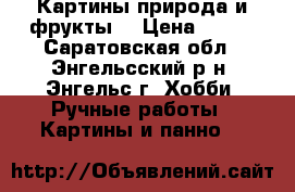  Картины природа и фрукты. › Цена ­ 800 - Саратовская обл., Энгельсский р-н, Энгельс г. Хобби. Ручные работы » Картины и панно   